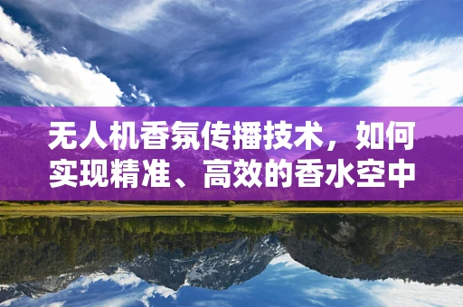 无人机香氛传播技术，如何实现精准、高效的香水空中投放？