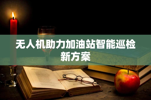 无人机助力加油站智能巡检新方案