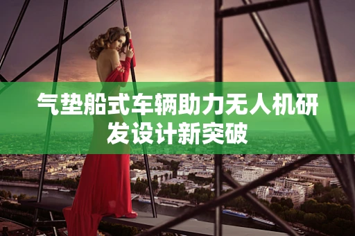 气垫船式车辆助力无人机研发设计新突破