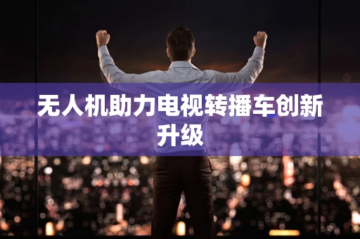 无人机助力电视转播车创新升级
