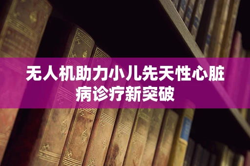 无人机助力小儿先天性心脏病诊疗新突破