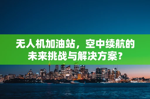 无人机加油站，空中续航的未来挑战与解决方案？