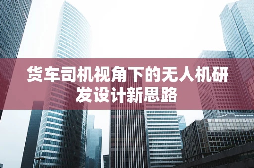 货车司机视角下的无人机研发设计新思路