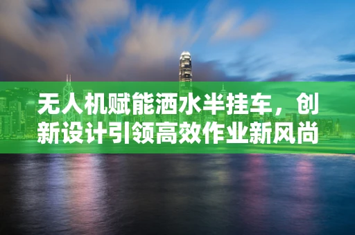 无人机赋能洒水半挂车，创新设计引领高效作业新风尚