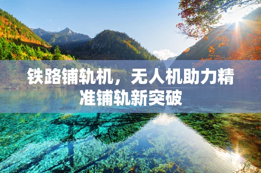 铁路铺轨机，无人机助力精准铺轨新突破