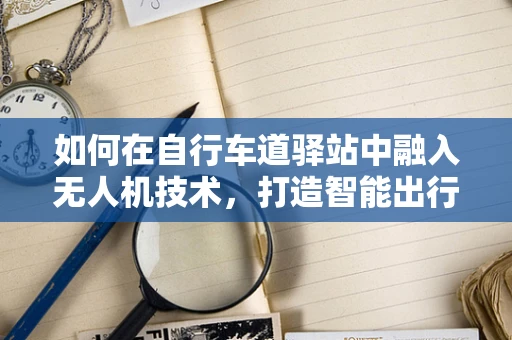 如何在自行车道驿站中融入无人机技术，打造智能出行新体验？