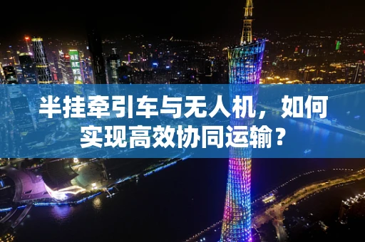 半挂牵引车与无人机，如何实现高效协同运输？