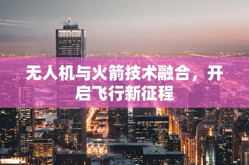 无人机与火箭技术融合，开启飞行新征程