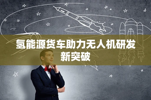 氢能源货车助力无人机研发新突破