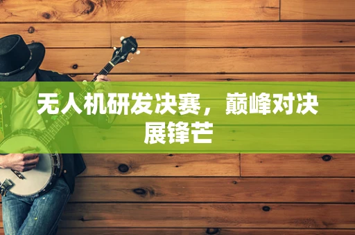 无人机研发决赛，巅峰对决展锋芒