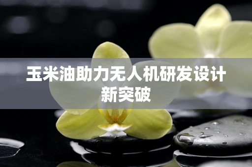 玉米油助力无人机研发设计新突破