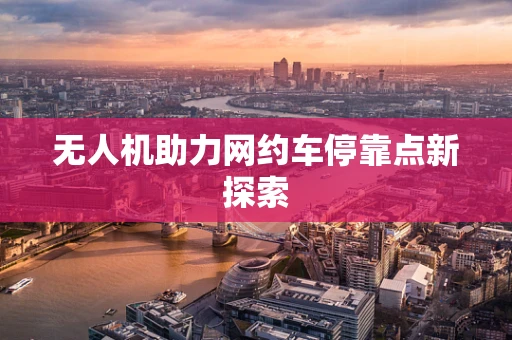 无人机助力网约车停靠点新探索