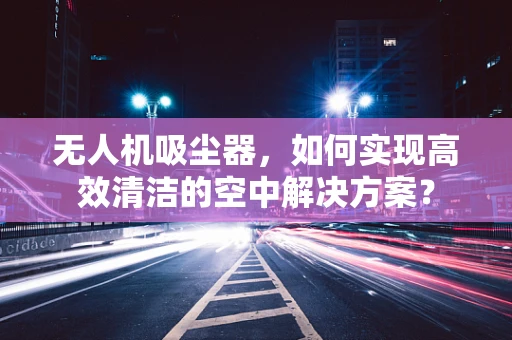 无人机吸尘器，如何实现高效清洁的空中解决方案？