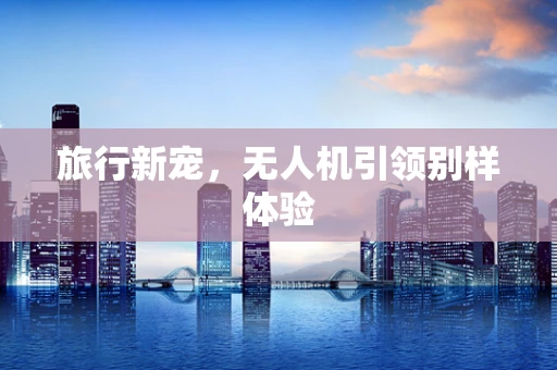 旅行新宠，无人机引领别样体验
