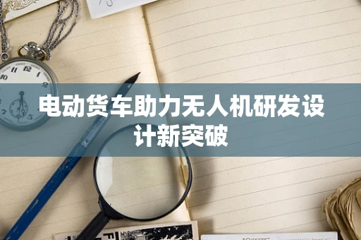 电动货车助力无人机研发设计新突破