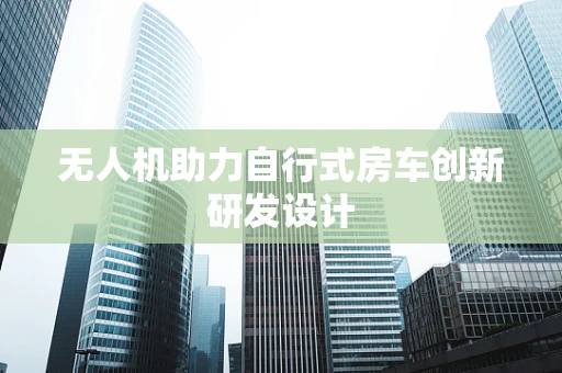 无人机助力自行式房车创新研发设计