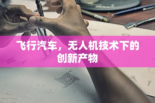 飞行汽车，无人机技术下的创新产物