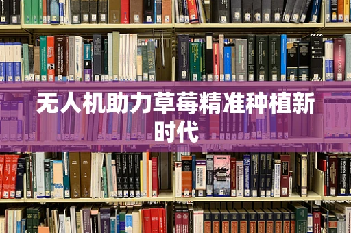 无人机助力草莓精准种植新时代