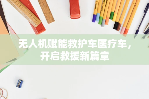 无人机赋能救护车医疗车，开启救援新篇章