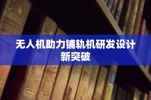无人机助力铺轨机研发设计新突破