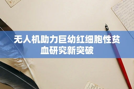 无人机助力巨幼红细胞性贫血研究新突破