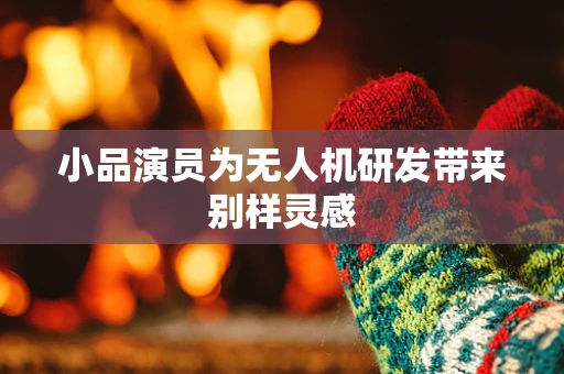 小品演员为无人机研发带来别样灵感