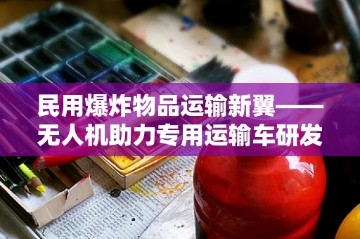 民用爆炸物品运输新翼——无人机助力专用运输车研发