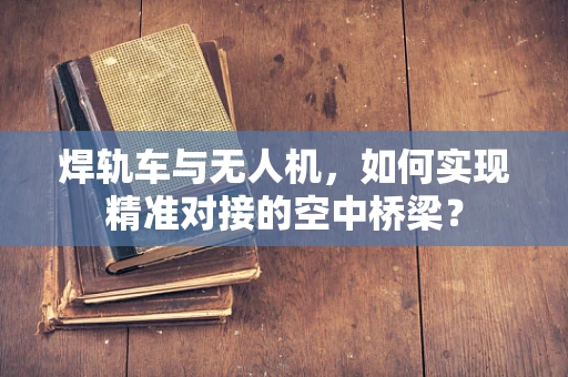 焊轨车与无人机，如何实现精准对接的空中桥梁？