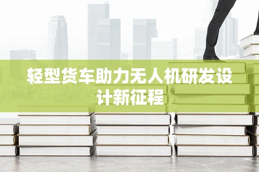 轻型货车助力无人机研发设计新征程