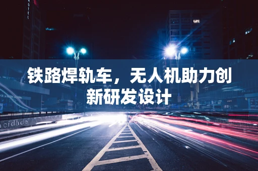铁路焊轨车，无人机助力创新研发设计