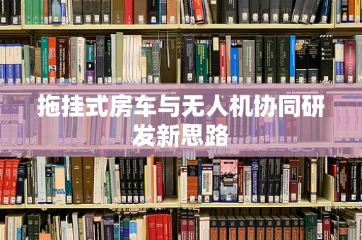 拖挂式房车与无人机协同研发新思路