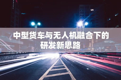 中型货车与无人机融合下的研发新思路