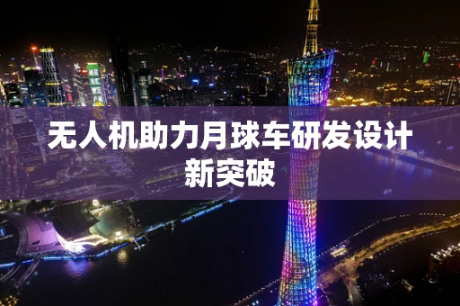 无人机助力月球车研发设计新突破