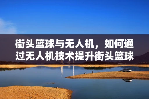 街头篮球与无人机，如何通过无人机技术提升街头篮球的体验与安全性？