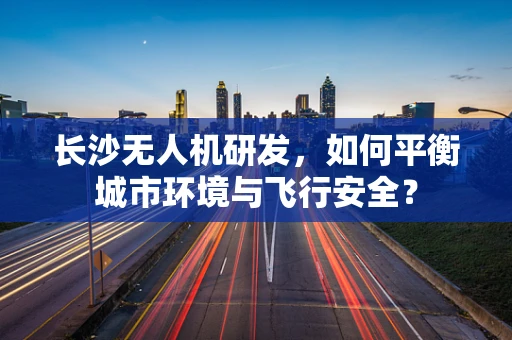 长沙无人机研发，如何平衡城市环境与飞行安全？