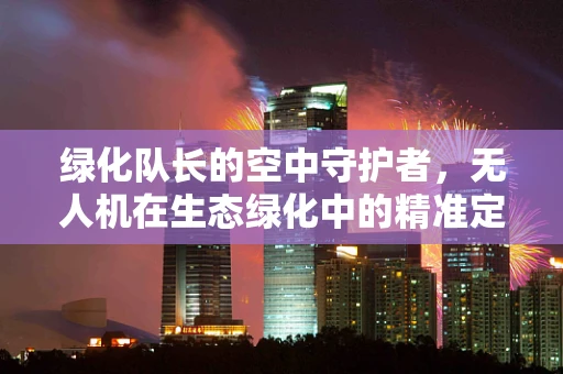 绿化队长的空中守护者，无人机在生态绿化中的精准定位与智能部署